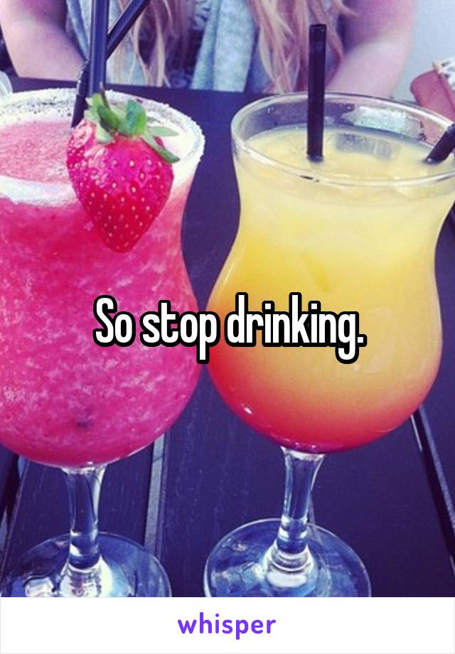 So stop drinking.