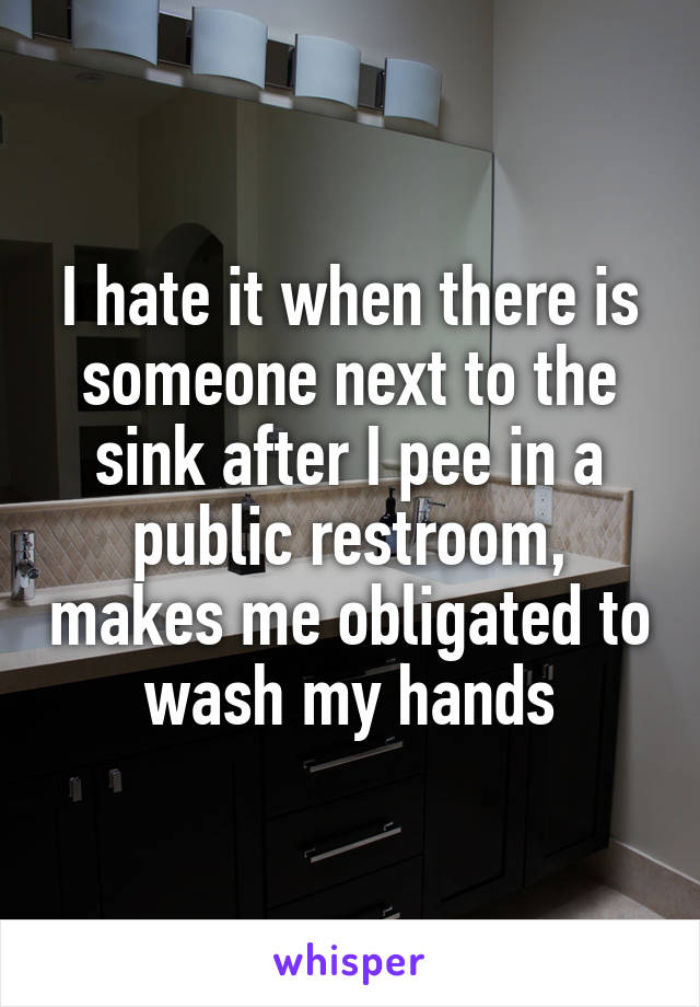 I hate it when there is someone next to the sink after I pee in a public restroom, makes me obligated to wash my hands