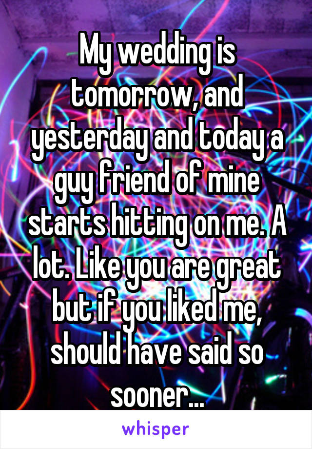 My wedding is tomorrow, and yesterday and today a guy friend of mine starts hitting on me. A lot. Like you are great but if you liked me, should have said so sooner...