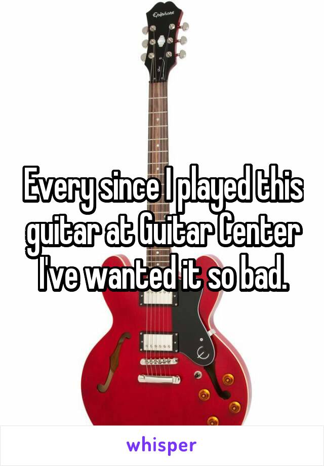 Every since I played this guitar at Guitar Center I've wanted it so bad.