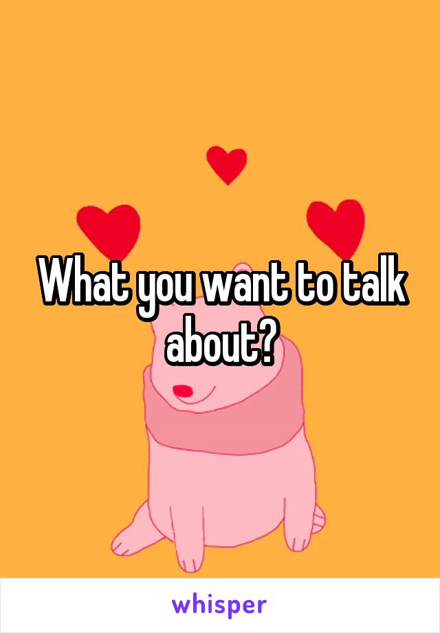 What you want to talk about?