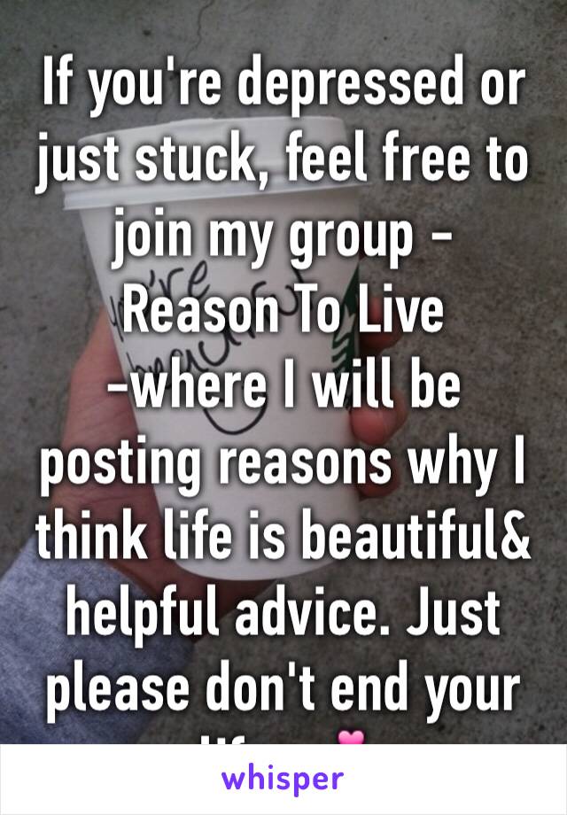 If you're depressed or just stuck, feel free to join my group - 
Reason To Live
-where I will be posting reasons why I think life is beautiful& helpful advice. Just please don't end your life. 💕