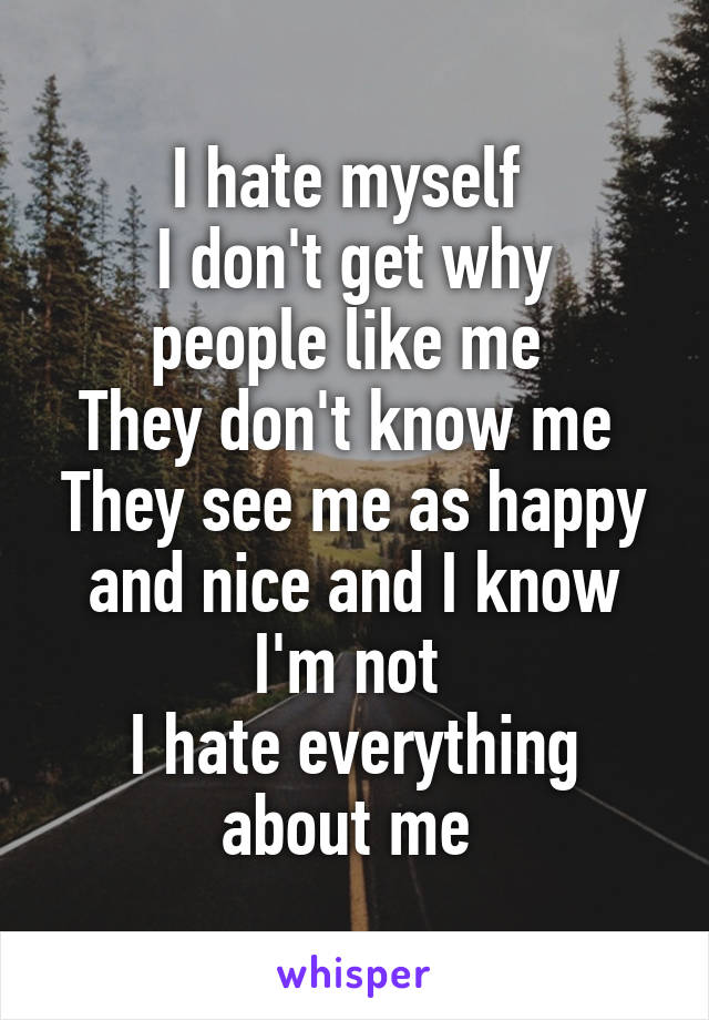 I hate myself 
I don't get why people like me 
They don't know me 
They see me as happy and nice and I know I'm not 
I hate everything about me 