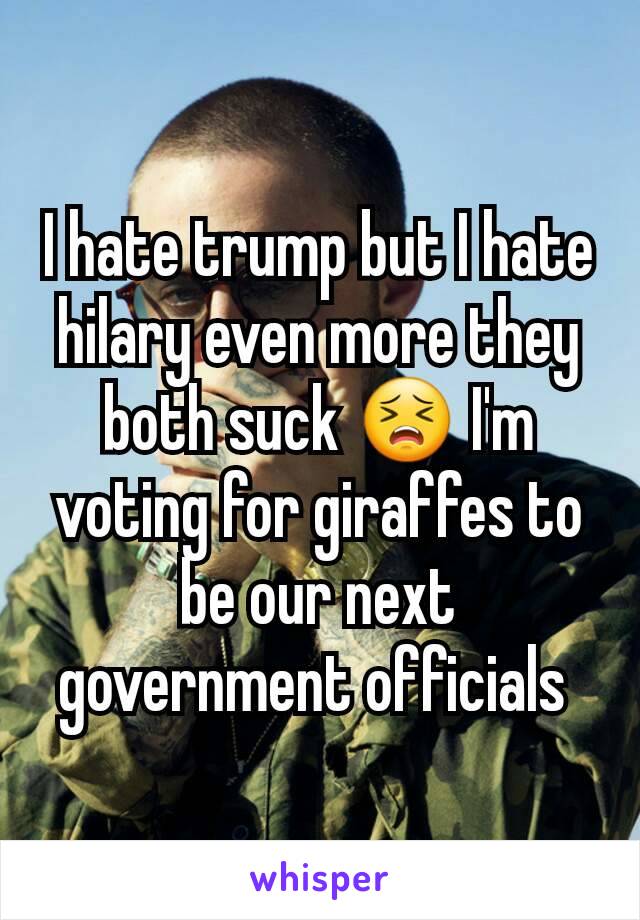 I hate trump but I hate hilary even more they both suck 😣 I'm voting for giraffes to be our next government officials 