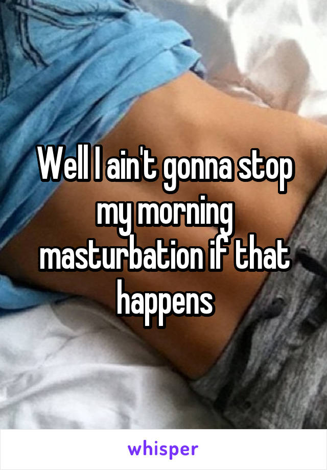 Well I ain't gonna stop my morning masturbation if that happens