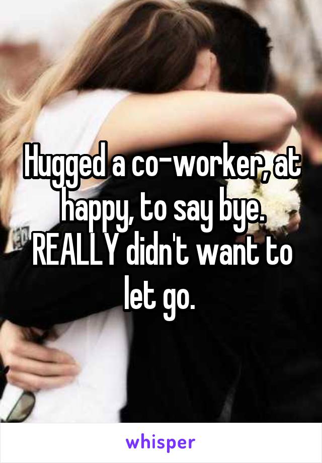 Hugged a co-worker, at happy, to say bye. REALLY didn't want to let go. 