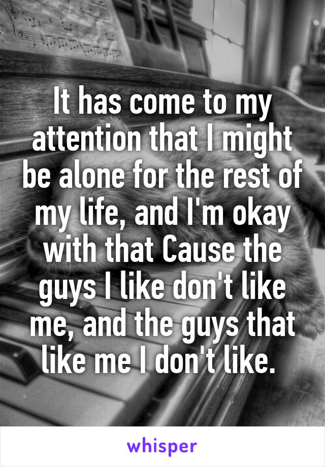 It has come to my attention that I might be alone for the rest of my life, and I'm okay with that Cause the guys I like don't like me, and the guys that like me I don't like. 