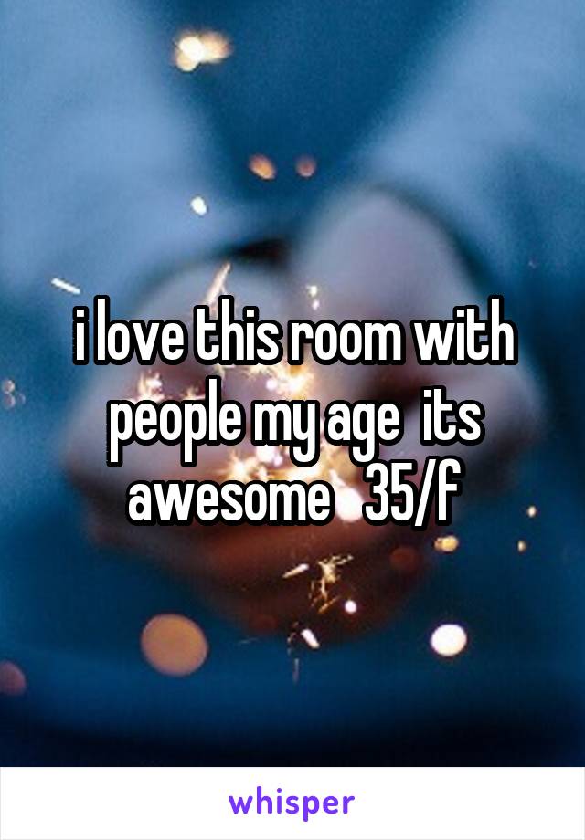 i love this room with people my age  its awesome   35/f