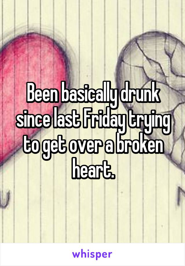 Been basically drunk since last Friday trying to get over a broken heart.