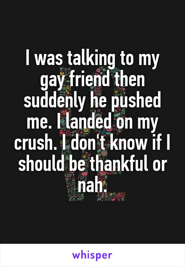 I was talking to my gay friend then suddenly he pushed me. I landed on my crush. I don't know if I should be thankful or nah.
