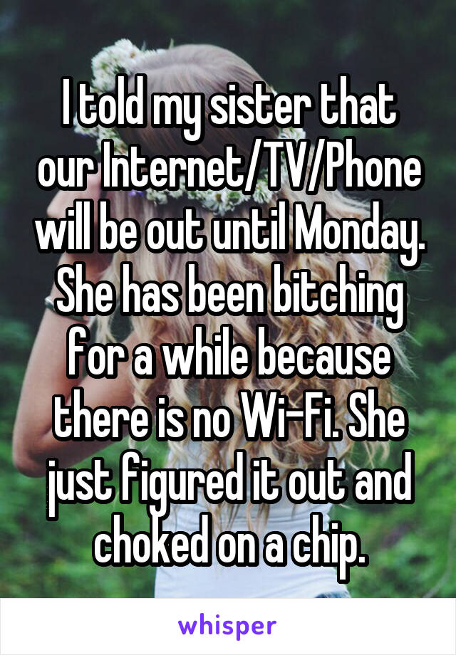 I told my sister that our Internet/TV/Phone will be out until Monday. She has been bitching for a while because there is no Wi-Fi. She just figured it out and choked on a chip.