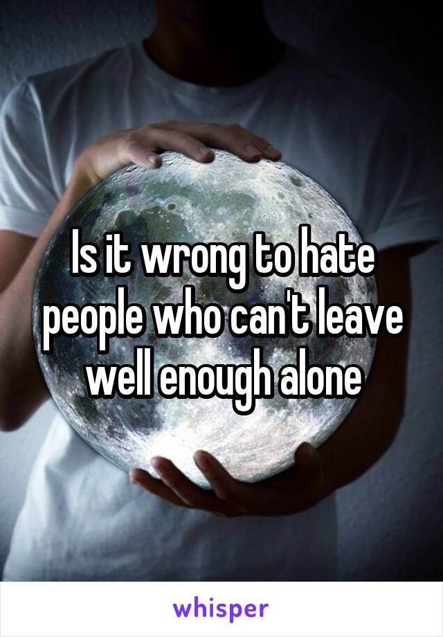 Is it wrong to hate people who can't leave well enough alone