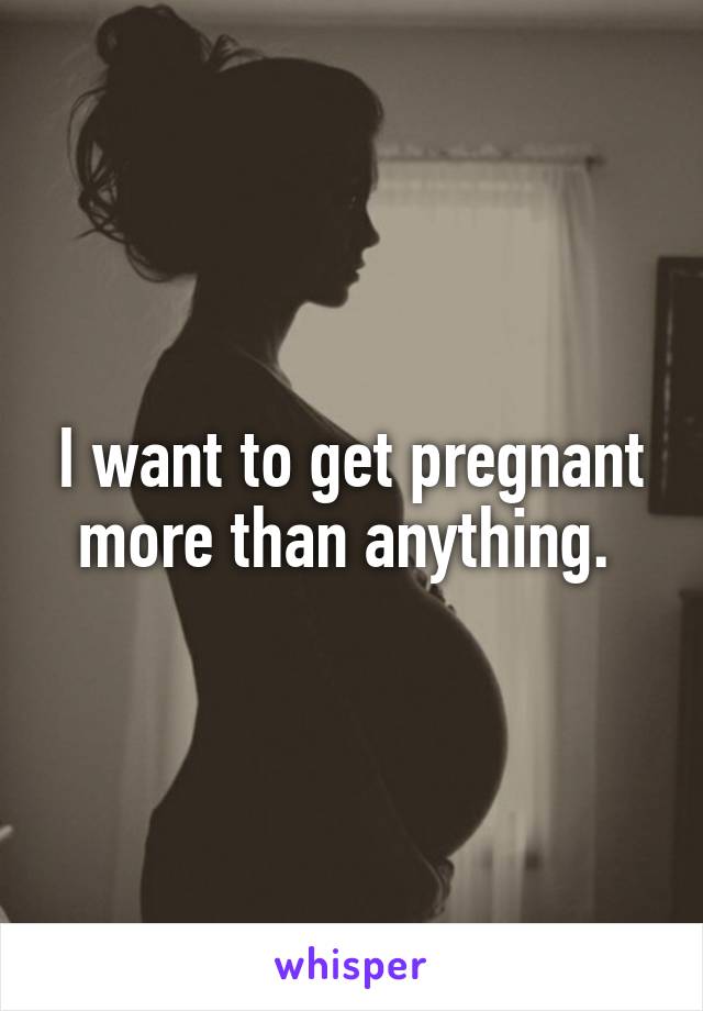 I want to get pregnant more than anything. 