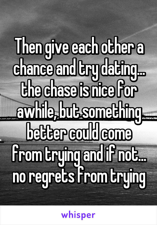 Then give each other a chance and try dating... the chase is nice for awhile, but something better could come from trying and if not... no regrets from trying