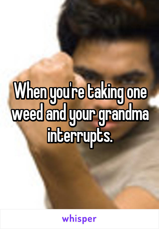 When you're taking one weed and your grandma interrupts.