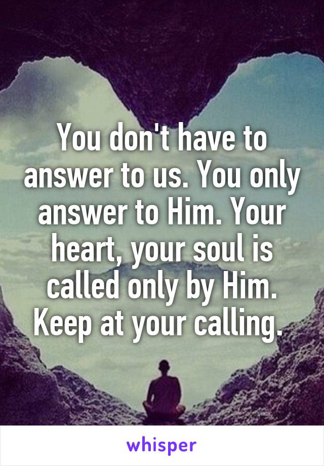 You don't have to answer to us. You only answer to Him. Your heart, your soul is called only by Him. Keep at your calling. 