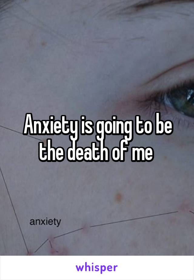 Anxiety is going to be the death of me 