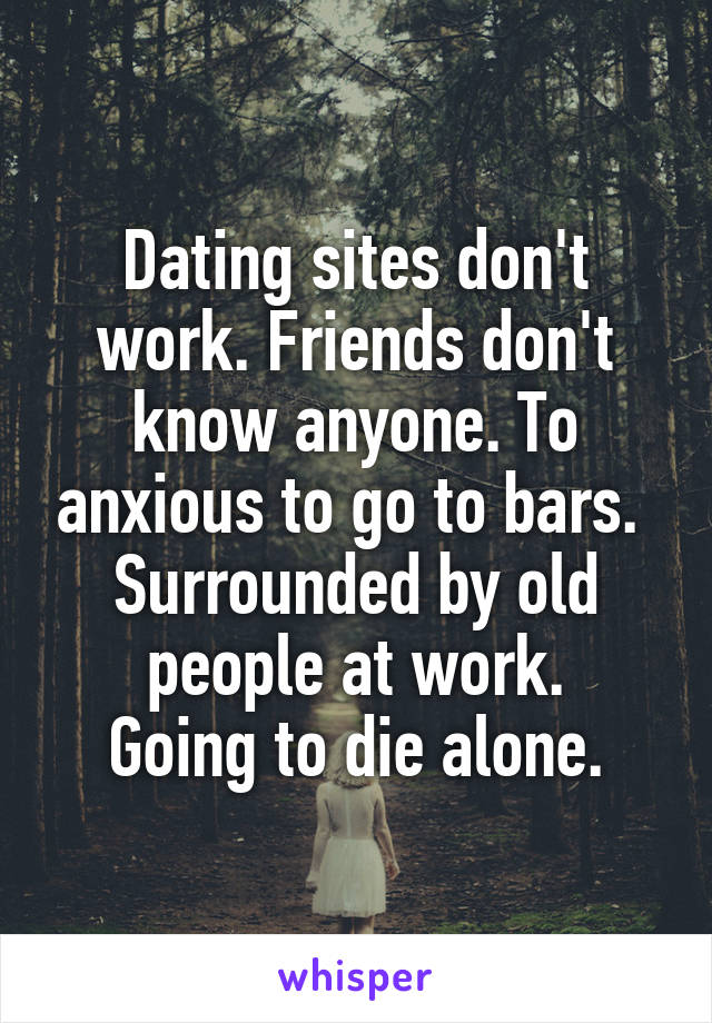 Dating sites don't work. Friends don't know anyone. To anxious to go to bars. 
Surrounded by old people at work.
Going to die alone.