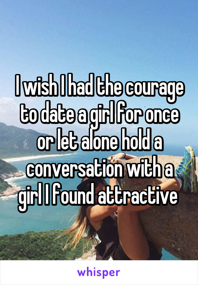 I wish I had the courage to date a girl for once or let alone hold a conversation with a girl I found attractive 