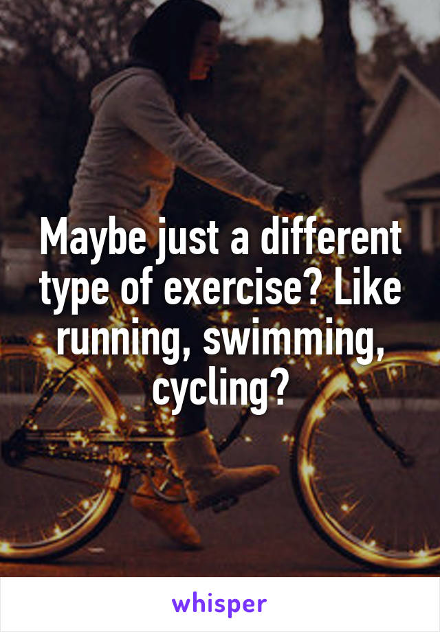 Maybe just a different type of exercise? Like running, swimming, cycling?