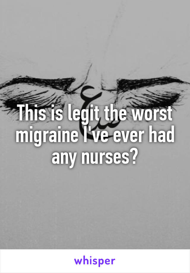 This is legit the worst migraine I've ever had any nurses?