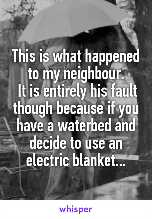 This is what happened to my neighbour.
 It is entirely his fault though because if you have a waterbed and decide to use an electric blanket...