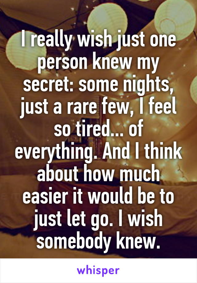 I really wish just one person knew my secret: some nights, just a rare few, I feel so tired... of everything. And I think about how much easier it would be to just let go. I wish somebody knew.