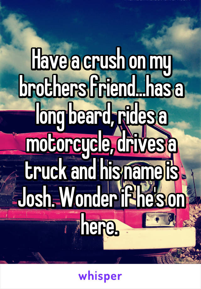 Have a crush on my brothers friend...has a long beard, rides a motorcycle, drives a truck and his name is Josh. Wonder if he's on here. 