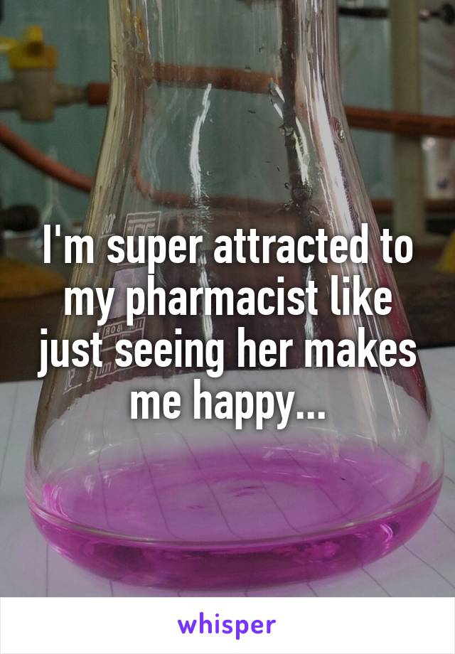 I'm super attracted to my pharmacist like just seeing her makes me happy...