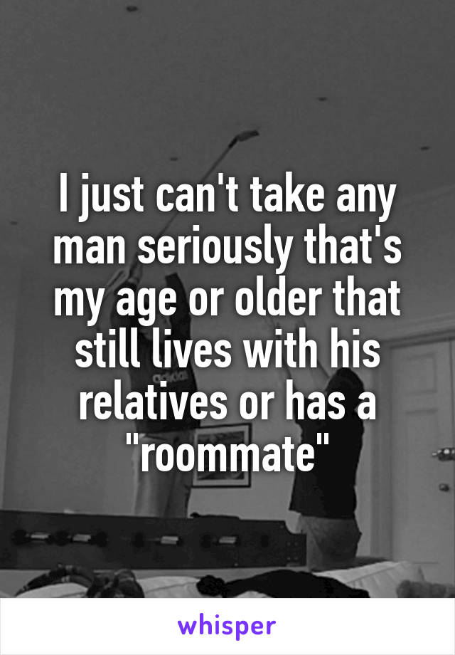 I just can't take any man seriously that's my age or older that still lives with his relatives or has a "roommate"