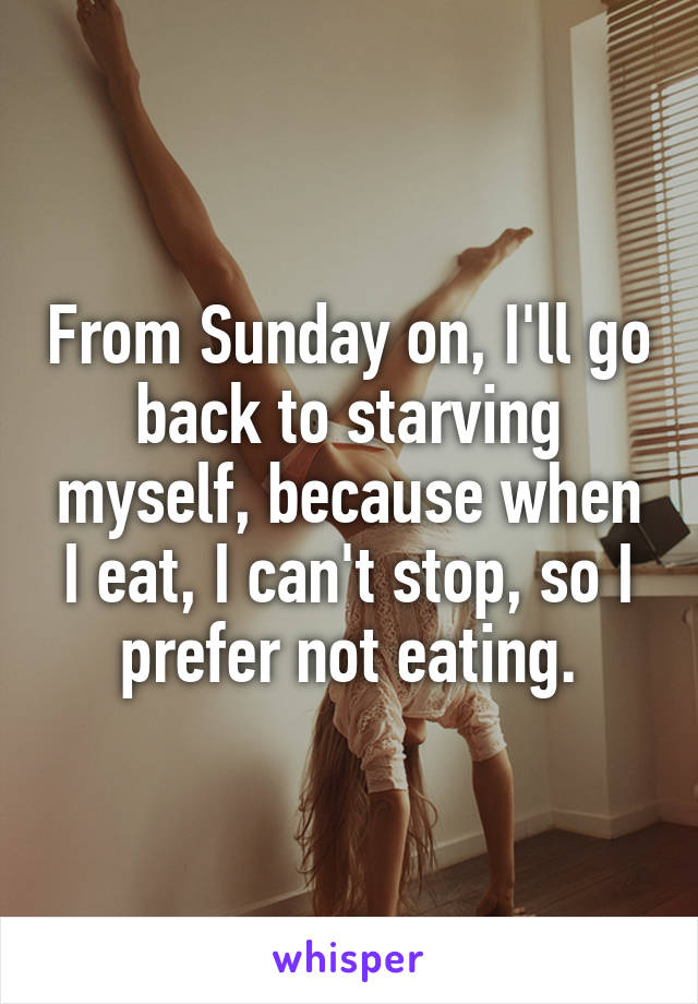 From Sunday on, I'll go back to starving myself, because when I eat, I can't stop, so I prefer not eating.