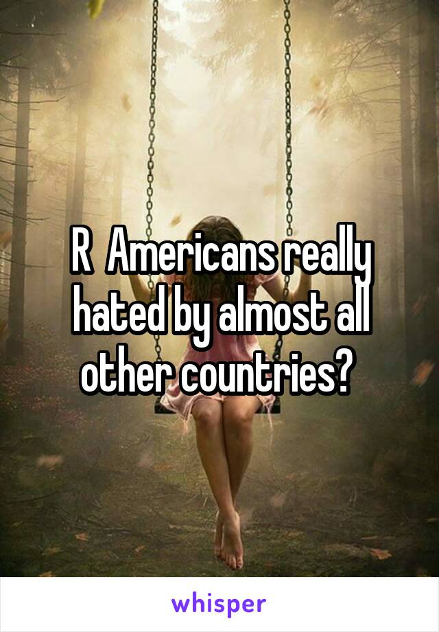 R  Americans really hated by almost all other countries? 