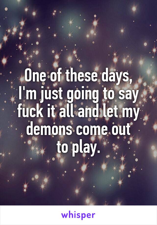 One of these days,
I'm just going to say fuck it all and let my demons come out
to play.