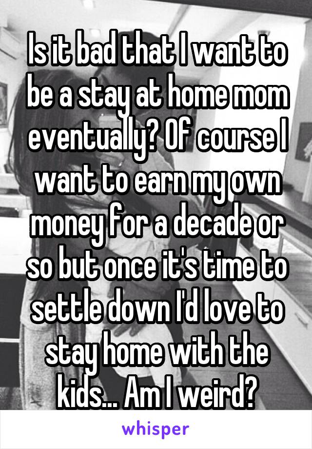 Is it bad that I want to be a stay at home mom eventually? Of course I want to earn my own money for a decade or so but once it's time to settle down I'd love to stay home with the kids... Am I weird?