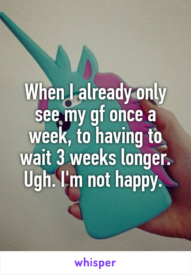 When I already only see my gf once a week, to having to wait 3 weeks longer. Ugh. I'm not happy. 