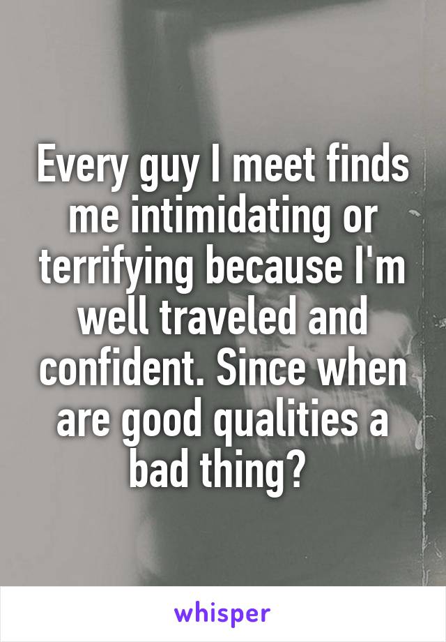 Every guy I meet finds me intimidating or terrifying because I'm well traveled and confident. Since when are good qualities a bad thing? 