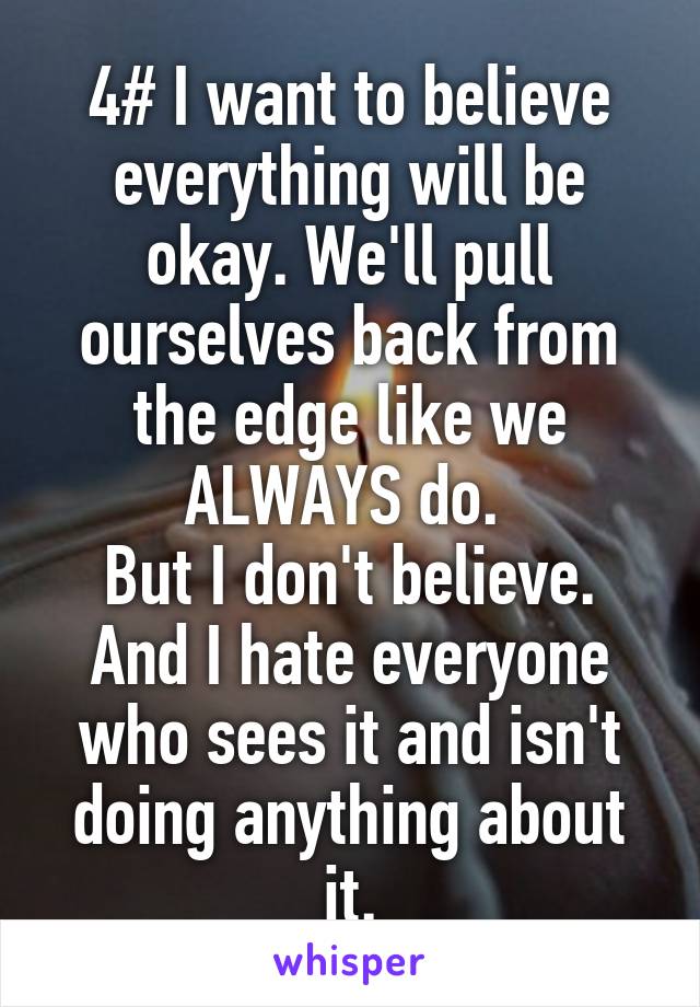 4# I want to believe everything will be okay. We'll pull ourselves back from the edge like we ALWAYS do. 
But I don't believe. And I hate everyone who sees it and isn't doing anything about it.