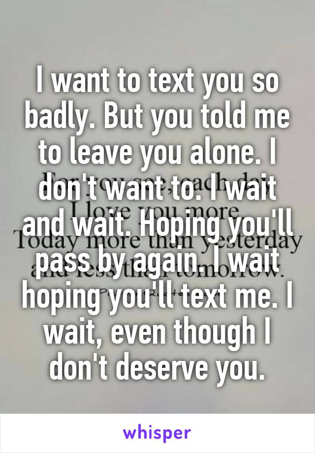 I want to text you so badly. But you told me to leave you alone. I don't want to. I wait and wait. Hoping you'll pass by again. I wait hoping you'll text me. I wait, even though I don't deserve you.