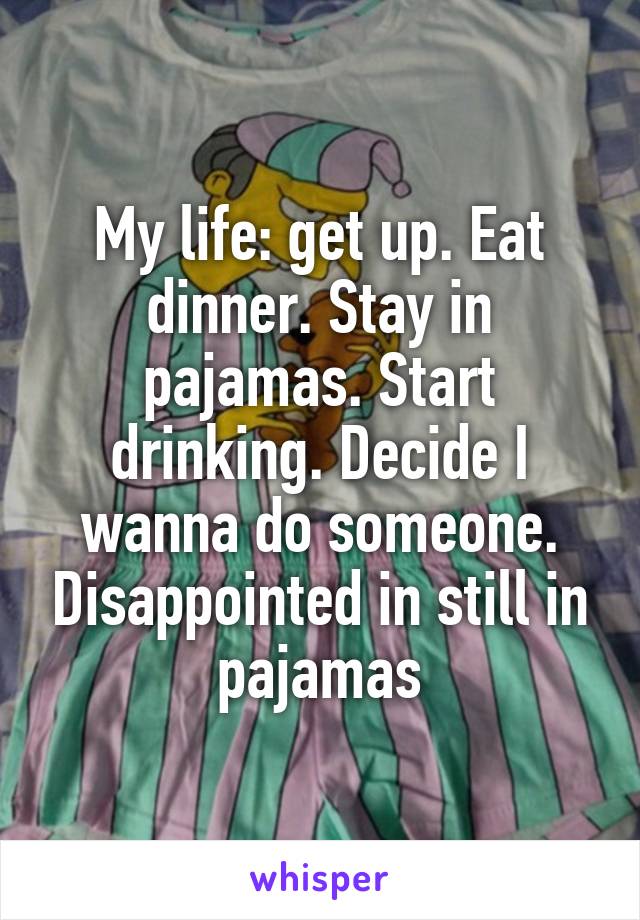 My life: get up. Eat dinner. Stay in pajamas. Start drinking. Decide I wanna do someone. Disappointed in still in pajamas