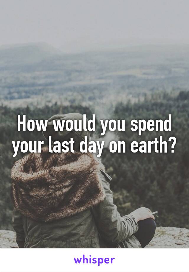 How would you spend your last day on earth?