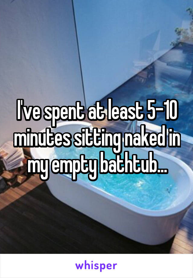 I've spent at least 5-10 minutes sitting naked in my empty bathtub...