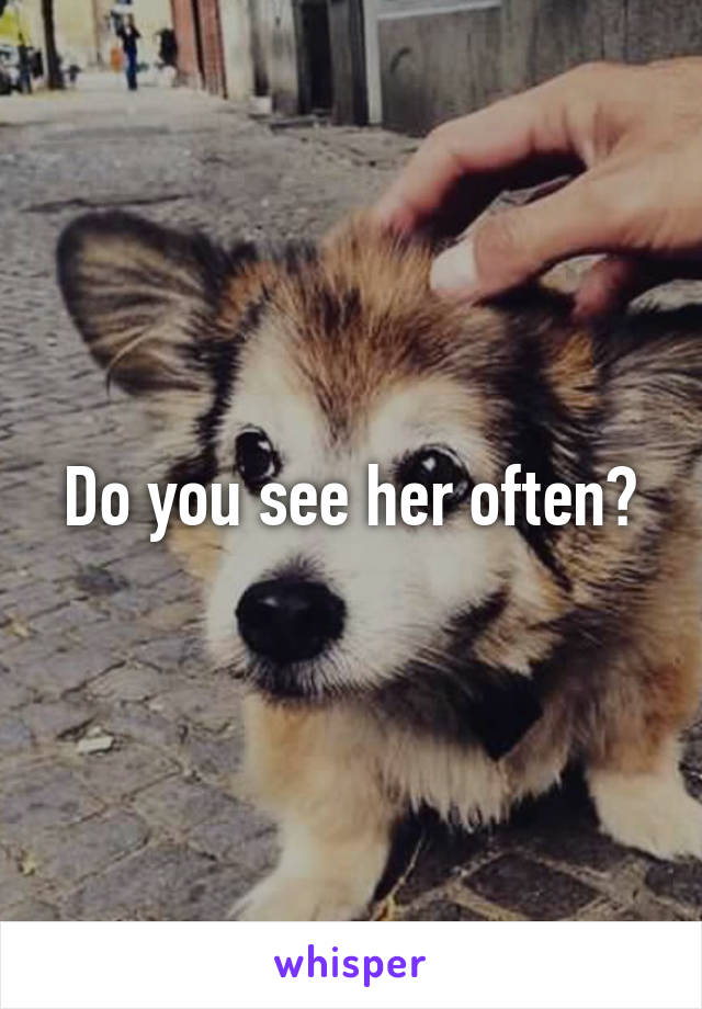 Do you see her often?