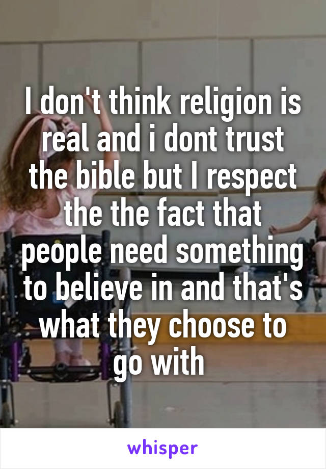 I don't think religion is real and i dont trust the bible but I respect the the fact that people need something to believe in and that's what they choose to go with 