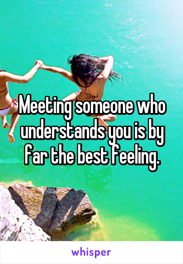 Meeting someone who understands you is by far the best feeling.