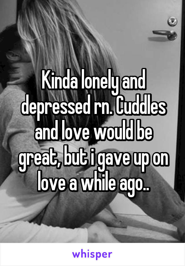 Kinda lonely and depressed rn. Cuddles and love would be great, but i gave up on love a while ago..