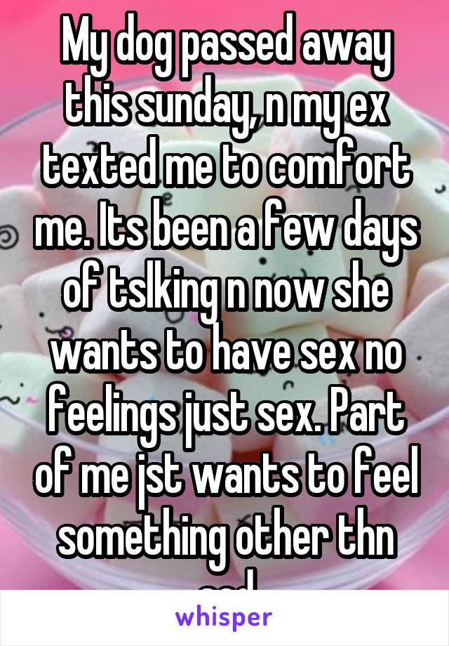 My dog passed away this sunday, n my ex texted me to comfort me. Its been a few days of tslking n now she wants to have sex no feelings just sex. Part of me jst wants to feel something other thn sad