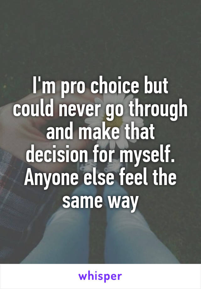 I'm pro choice but could never go through and make that decision for myself. Anyone else feel the same way