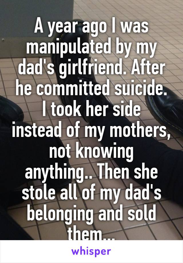 A year ago I was manipulated by my dad's girlfriend. After he committed suicide.
I took her side instead of my mothers,
not knowing anything.. Then she stole all of my dad's belonging and sold them...