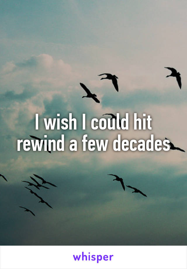 I wish I could hit rewind a few decades