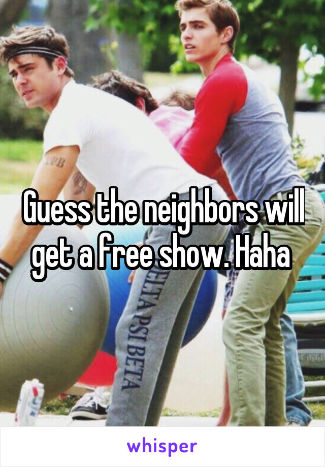 Guess the neighbors will get a free show. Haha 
